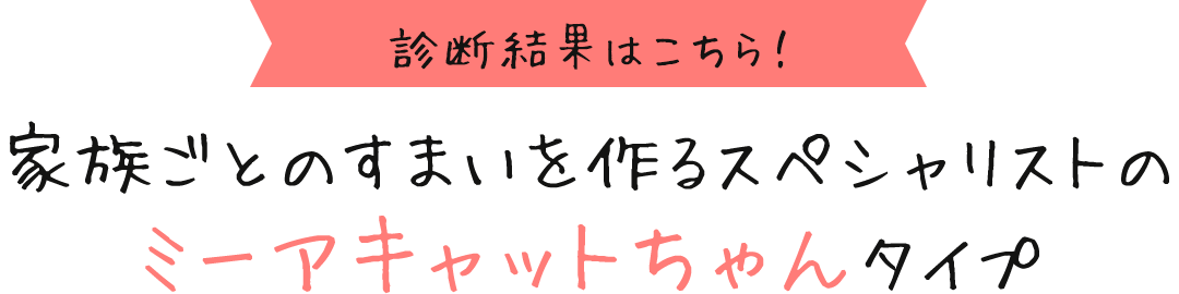 診断結果はこちら！ 家族ごとのすまいを作るスペシャリストのミーアキャットちゃんタイプ